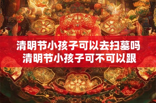 清明节小孩子可以去扫墓吗 清明节小孩子可不可以跟家长一起去祭扫先人墓地
