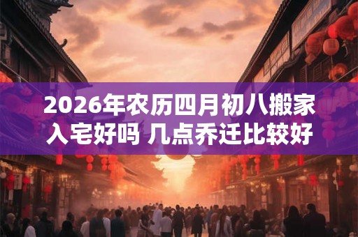 2026年农历四月初八搬家入宅好吗 几点乔迁比较好