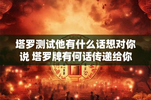 塔罗测试他有什么话想对你说 塔罗牌有何话传递给你