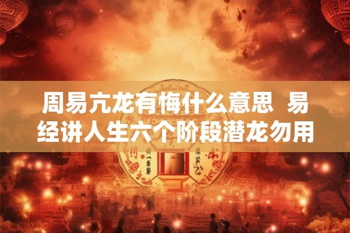 周易亢龙有悔什么意思 易经讲人生六个阶段潜龙勿用 周易亢龙有悔什么意思 易经讲人生六个阶段潜龙勿用