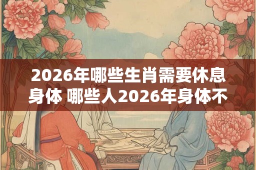 2026年哪些生肖需要休息身体 哪些人2026年身体不好