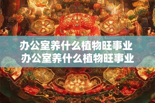 办公室养什么植物旺事业 办公室养什么植物旺事业