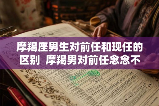 摩羯座男生对前任和现任的区别  摩羯男对前任念念不忘的表现