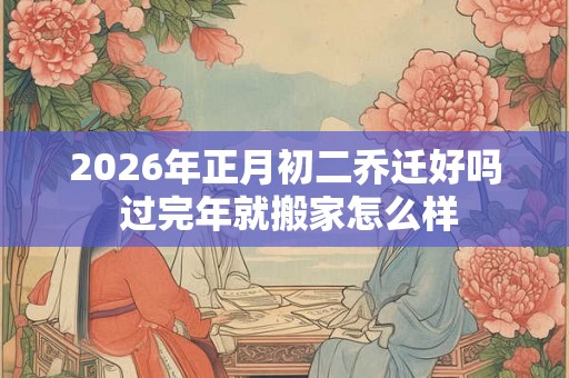 2026年正月初二乔迁好吗 过完年就搬家怎么样