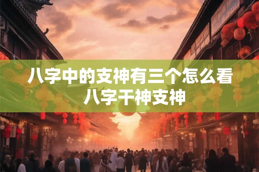八字中的支神有三个怎么看  八字干神支神