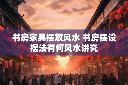 书房家具摆放风水 书房摆设摆法有何风水讲究