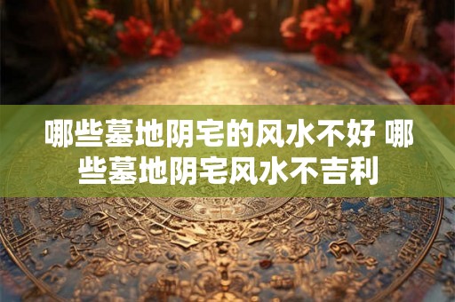 哪些墓地阴宅的风水不好 哪些墓地阴宅风水不吉利