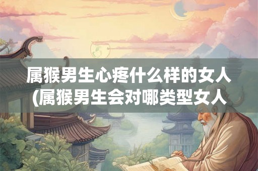 属猴男生心疼什么样的女人(属猴男生会对哪类型女人心疼爱护？)