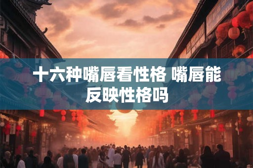 十六种嘴唇看性格 嘴唇能反映性格吗