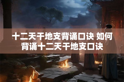 十二天干地支背诵口诀 如何背诵十二天干地支口诀 十二天干地支背诵口诀 如何背诵十二天干地支口诀