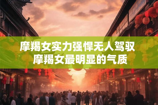 摩羯女实力强悍无人驾驭  摩羯女最明显的气质