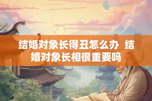 结婚对象长得丑怎么办  结婚对象长相很重要吗