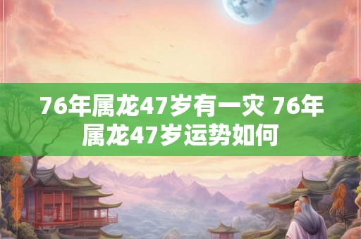 76年属龙47岁有一灾 76年属龙47岁运势如何