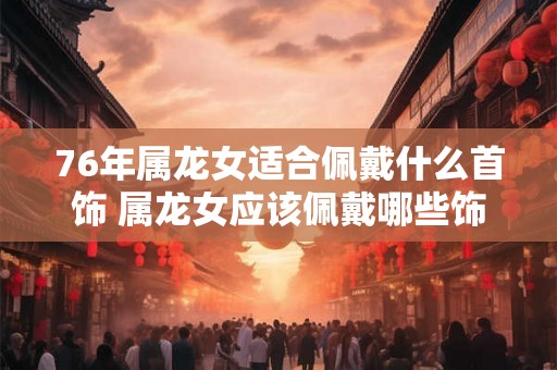 76年属龙女适合佩戴什么首饰 属龙女应该佩戴哪些饰品