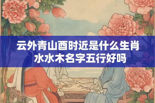 云外青山酉时近是什么生肖  水水木名字五行好吗