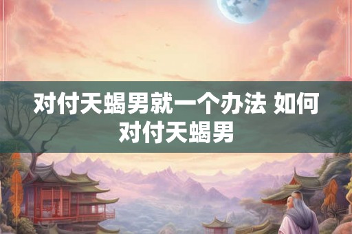 对付天蝎男就一个办法 如何对付天蝎男
