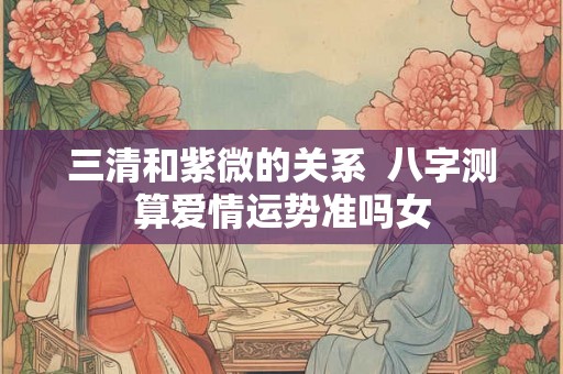三清和紫微的关系  八字测算爱情运势准吗女