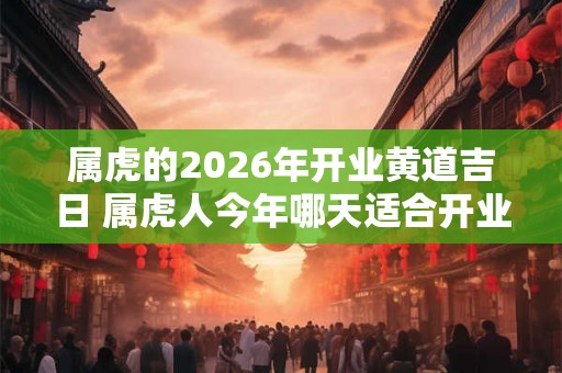 属虎的2026年开业黄道吉日 属虎人今年哪天适合开业