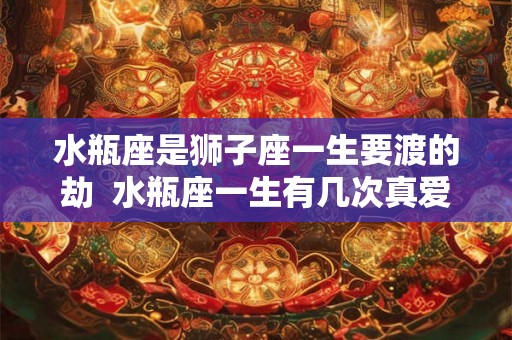 水瓶座是狮子座一生要渡的劫 水瓶座一生有几次真爱 水瓶座是狮子座一生要渡的劫 水瓶座一生有几次真爱