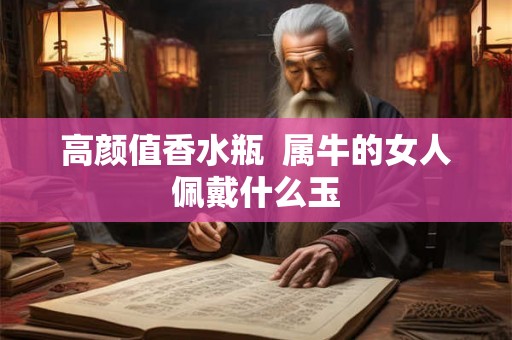 高颜值香水瓶  属牛的女人佩戴什么玉