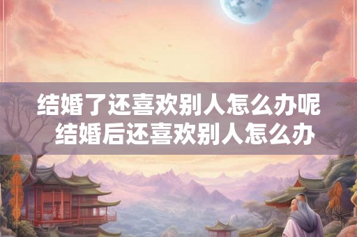 结婚了还喜欢别人怎么办呢 结婚后还喜欢别人怎么办 结婚了还喜欢别人怎么办呢 结婚后还喜欢别人怎么办