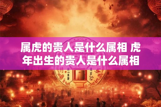 属虎的贵人是什么属相 虎年出生的贵人是什么属相