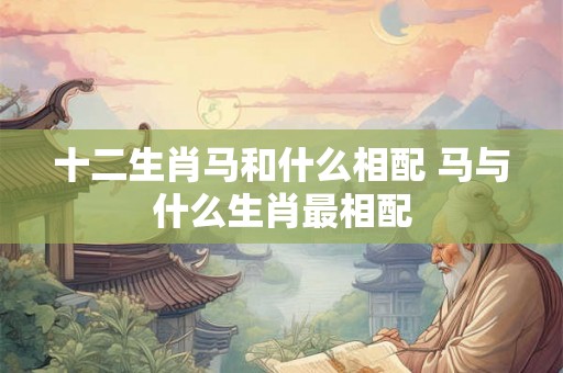 十二生肖马和什么相配 马与什么生肖最相配