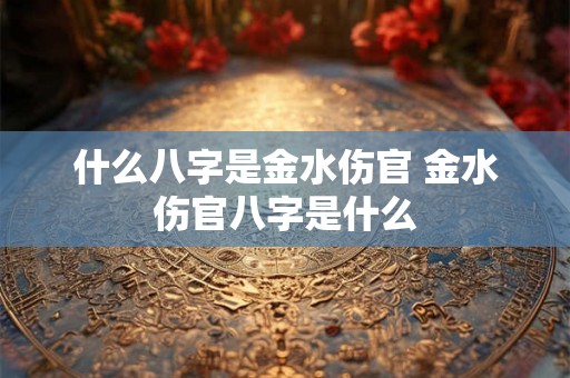 什么八字是金水伤官 金水伤官八字是什么 什么八字是金水伤官 金水伤官八字是什么