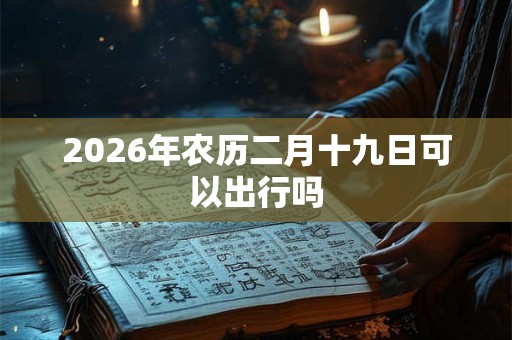 2026年农历二月十九日可以出行吗 2026年农历二月十九日可以出行吗