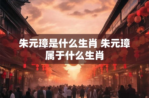 朱元璋是什么生肖 朱元璋属于什么生肖