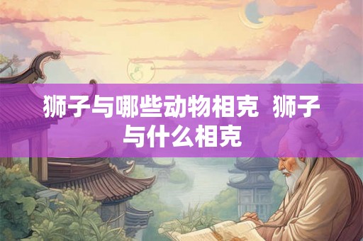 狮子与哪些动物相克 狮子与什么相克 狮子与哪些动物相克 狮子与什么相克