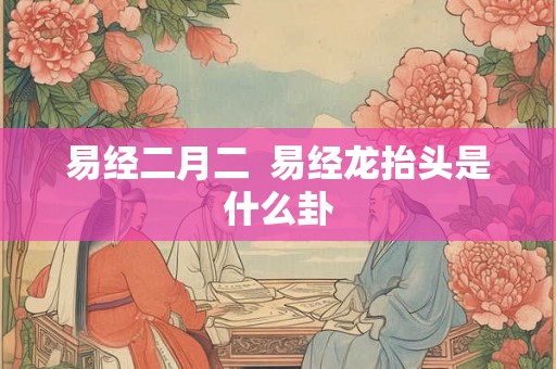 易经二月二 易经龙抬头是什么卦 易经二月二 易经龙抬头是什么卦