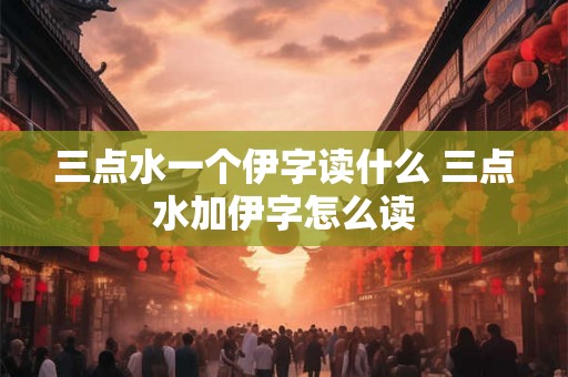 三点水一个伊字读什么 三点水加伊字怎么读
