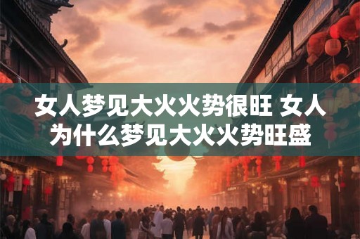 女人梦见大火火势很旺 女人为什么梦见大火火势旺盛
