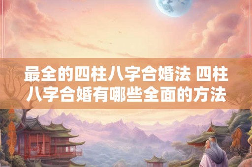 最全的四柱八字合婚法 四柱八字合婚有哪些全面的方法