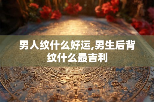 男人纹什么好运,男生后背纹什么最吉利