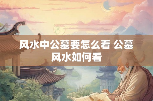 风水中公墓要怎么看 公墓风水如何看