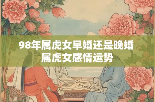 98年属虎女早婚还是晚婚 属虎女感情运势 98年属虎女早婚还是晚婚 属虎女感情运势