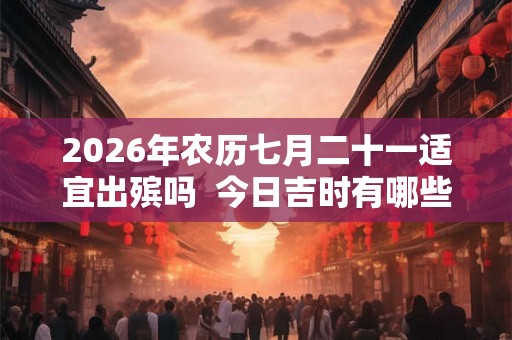 2026年农历七月二十一适宜出殡吗  今日吉时有哪些