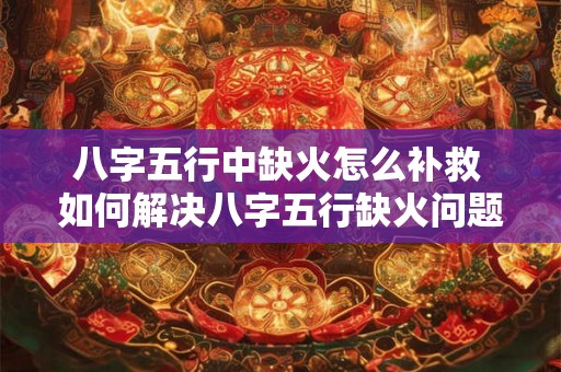 八字五行中缺火怎么补救 如何解决八字五行缺火问题