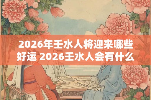 2026年壬水人将迎来哪些好运 2026壬水人会有什么好运