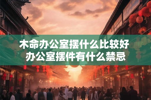 木命办公室摆什么比较好 办公室摆件有什么禁忌