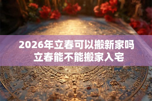 2026年立春可以搬新家吗  立春能不能搬家入宅