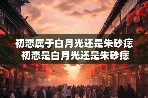 初恋属于白月光还是朱砂痣 初恋是白月光还是朱砂痣