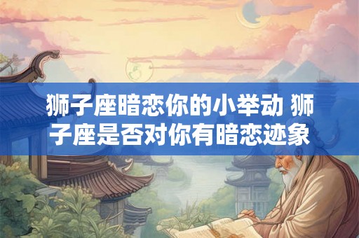 狮子座暗恋你的小举动 狮子座是否对你有暗恋迹象 狮子座暗恋你的小举动 狮子座是否对你有暗恋迹象