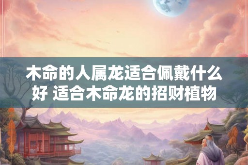 木命的人属龙适合佩戴什么好 适合木命龙的招财植物是什么 木命的人属龙适合佩戴什么好 适合木命龙的招财植物是什么