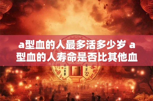 a型血的人最多活多少岁 a型血的人寿命是否比其他血型短