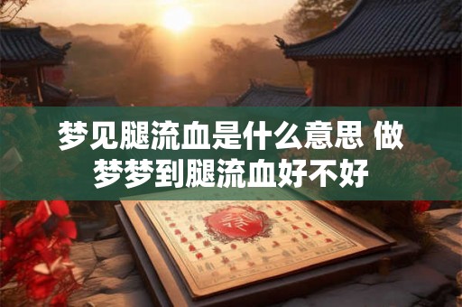 梦见腿流血是什么意思 做梦梦到腿流血好不好