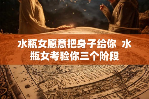 水瓶女愿意把身子给你  水瓶女考验你三个阶段