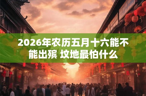 2026年农历五月十六能不能出殡 坟地最怕什么